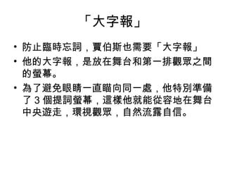 「大字報」
• 防止臨時忘詞，賈伯斯也需要「大字報」
• 他的大字報，是放在舞台和第一排觀眾之間
的螢幕。
• 為了避免眼睛一直瞄向同一處，他特別準備
了 3 個提詞螢幕，這樣他就能從容地在舞台
中央遊走，環視觀眾，自然流露自信。
 