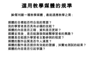 選用教學媒體的規準
如何判斷一種教學媒體，最能適應教學之需 :
媒體的目標能否符合我的需要？
我的學習者是否具有必備的技能？
媒體的內容是否正確，資料是否更新？
媒體呈現後，是否能激發與維繫學習者的興趣？
媒體是否能提升學習者主動參與的程度？
媒體的製作品質是否令人滿意？
媒體的製作是否提供有效能的證據，如實地測試的結果？
媒體的內容是否引起爭議？
 
 