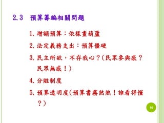 10 
2.3 預算籌編相關問題 
1.增額預算：依樣畫葫蘆 
2.法定義務支出：預算僵硬 
3.民主所欲，不存我心？(民眾參與感？ 
民眾無感！) 
4.分賍制度 
5.預算透明度(預算書霧煞煞！誰看得懂 
？) 
 