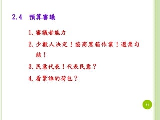 11 
2.4 預算審議 
1.審議者能力 
2.少數人決定！協商黑箱作業！選票勾 
結！ 
3.民意代表！代表民意？ 
4.看緊誰的荷包？ 
 
