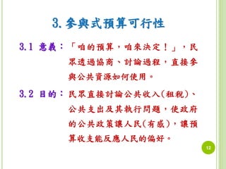 12 
3.參與式預算可行性 
3.1 意義： 「咱的預算，咱來決定！」，民 
眾透過協商、討論過程，直接參 
與公共資源如何使用。 
3.2 目的： 民眾直接討論公共收入(租稅)、 
公共支出及其執行問題，使政府 
的公共政策讓人民(有感)，讓預 
算收支能反應人民的偏好。 
 