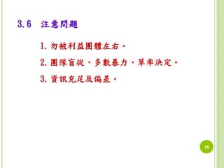 16 
3.6 注意問題 
1.勿被利益團體左右。 
2.團隊盲從、多數暴力、草率決定。 
3.資訊充足及偏差。 
 
