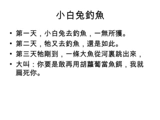 小白兔釣魚 
• 第一天，小白兔去釣魚，一無所獲。 
• 第二天，牠又去釣魚，還是如此。 
• 第三天牠剛到，一條大魚從河裏跳出來， 
• 大叫：你要是敢再用胡蘿蔔當魚餌，我就 
扁死你。 
 