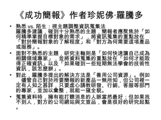 《成功簡報》作者珍妮佛‧羅騰多 
• 熟悉vs.陌生：視主題調整資訊蒐集法 
羅騰多建議，碰到十分熟悉的主題，簡報者應聚焦於「如 
何精準掌握目標對象的需求」，將資訊蒐集的重點放在 
「對於簡報對象的了解程度」和「對方為何需要這項產品 
或服務」。 
• 面對不熟悉的主題，研究主軸則是「如何快速讓自己成為 
相關領域專家」，並將資料蒐集的重點放在「如何才能取 
得正確資訊」以及「如果碰到一些短期無法學會的技術性 
資訊，該怎麼辦」。 
• 對此，羅騰多提出的解決方法是「善用公司資源」。例如 
，儘管自己對於所要簡報的新產品一無所知，但公司裡一 
定有人知之甚詳，只要虛心請教研發、行銷、客服等部門 
的專家，並加以彙整，就能一窺全貌。 
• 蒐集資料時，擁有能打聽消息的人脈當然最好；但如果找 
不到人，對方的公司網站與文宣品，會是很好的研究起點 
。 
 