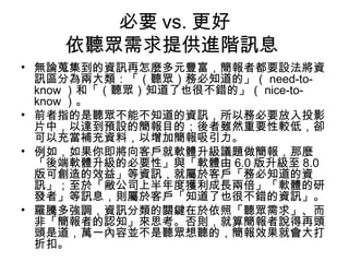必要vs.更好 
依聽眾需求提供進階訊息 
• 無論蒐集到的資訊再怎麼多元豐富，簡報者都要設法將資 
訊區分為兩大類：「（聽眾）務必知道的」（need-to-know） 
和「（聽眾）知道了也很不錯的」（nice-to-know） 
。 
• 前者指的是聽眾不能不知道的資訊，所以務必要放入投影 
片中，以達到預設的簡報目的；後者雖然重要性較低，卻 
可以充當補充資料，以增加簡報吸引力。 
• 例如，如果你即將向客戶就軟體升級議題做簡報，那麼 
「後端軟體升級的必要性」與「軟體由6.0版升級至8.0 
版可創造的效益」等資訊，就屬於客戶「務必知道的資 
訊」；至於「敝公司上半年度獲利成長兩倍」「軟體的研 
發者」等訊息，則屬於客戶「知道了也很不錯的資訊」。 
• 羅騰多強調，資訊分類的關鍵在於依照「聽眾需求」、而 
非「簡報者的認知」來思考。否則，就算簡報者說得再頭 
頭是道，萬一內容並不是聽眾想聽的，簡報效果就會大打 
折扣。 
 