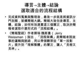 導言→主體→結論 
選取適合的流程結構 
• 完成資料蒐集與整理後，最後一步就是將資訊分 
門別類，架構簡報大綱。簡報大致包含導言、主 
體、結論，如何有效連貫這三個層次，取決於簡 
報者選取什麼形式的「流程結構」。 
• 《簡報聖經》作者傑瑞‧魏斯曼（Jerry 
Weissman）指出，「流程架構」是簡報者說故 
事的邏輯與脈絡，用以帶領聽眾從「單一投影 
片」提升到「理解整體」的層次，讓人「見樹又 
見林」。 
 