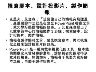 撰寫腳本、設計投影片、製作簡 
報 
• 克里夫．艾金森：「想要讓自己的簡報突飛猛進 
，最重要的作法就是在建立PowerPoint 檔案之前 
，就先想好整個簡報的故事。」艾金森也提出了 
以故事為中心的簡報製作3步驟：撰寫腳本、設 
計投影片、製作簡報。 
• 簡報者製作簡報之前，要先撰寫腳本，再以視覺 
化思維來設計投影片的效果。 
• PowerPoint是一種將故事視覺化的工具，腳本能 
夠開啟它未曾發揮的潛能，讓簡報者與觀眾得到 
意外的驚喜。無論如何，簡報者千萬要先寫好腳 
本之後，再動手製作投影片。 
 