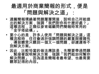 最適用於商業簡報的形式，便是 
「問題與解決之道」： 
• 通篇簡報環繞著問題層層開展，說明自己所能提 
出的解決方案，強調「我們對你有什麼好處？」 
這種流程，正類似麥肯錫顧問們簡報時常用的 
「金字塔結構」。 
• 要小心的是，許多人使用「問題與解決之道」這 
種流程時，往往會過於強調問題的嚴重與複雜性 
，導致聽眾只聽到一個又一個問題，卻遲遲等不 
到解決方案。 
• 因此，比較恰當的做法應該是，先簡要帶過問題 
，緊接著說明解決方案，強調「我們能如何幫你 
解決問題」，因為這是簡報者最希望、也最需要 
聽眾記得的內容。 
 