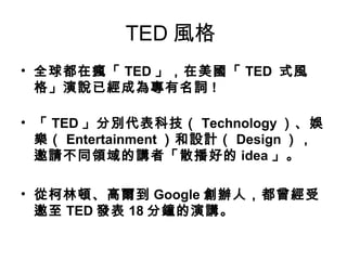 TED風格 
• 全球都在瘋「TED」，在美國「TED 式風 
格」演說已經成為專有名詞! 
• 「TED」分別代表科技（ Technology）、娛 
樂（ Entertainment）和設計（ Design）， 
邀請不同領域的講者「散播好的idea」。 
• 從柯林頓、高爾到Google創辦人，都曾經受 
邀至TED發表18分鐘的演講。 
 