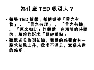 為什麼TED 吸引人? 
• 每場TED 簡報，都傳遞著「言之有 
物」 、 「言之有理」 、 「言之有據」 
、 「原來如此」的觀點，在精簡的時間 
內，精確的訴求「關鍵重點」 
• 聽眾者吸收到知識、觀點的感覺會有一 
股求知慾上升、欲求不滿足、意猶未盡 
的感受。 
 