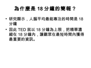 為什麼是18分鐘的簡報？ 
• 研究顯示，人腦平均最能專注的時間是18 
分鐘 
• 因此TED就以18分鐘為上限，把精華濃 
縮在18分鐘內，讓觀眾在最短時間內獲得 
最重要的資訊。 
 