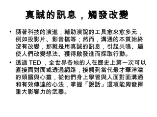 真誠的訊息，觸發改變 
• 隨著科技的演進，輔助演說的工具愈來愈多元， 
例如投影片、影音檔等；然而，溝通的本質始終 
沒有改變，那就是用真誠的訊息，引起共鳴、驅 
使人們改變想法、獲得啟發進而採取行動。 
• 透過TED，全世界各地的人在歷史上第一次可以 
直接面對面或透過網路，接觸到當代最才華洋溢 
的頭腦與心靈，從他們身上學習與人面對面溝通 
和有效傳達的心法，掌握「說話」這項能夠發揮 
重大影響力的武器。 
 