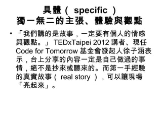 具體（ specific） 
獨一無二的主張、體驗與觀點 
• 「我們講的是故事，一定要有個人的情感 
與觀點。」TEDxTaipei 2012 講者、現任 
Code for Tomorrow 基金會發起人徐子涵表 
示，台上分享的內容一定是自己做過的事 
情，絕不是抄來或聽來的。而第一手經驗 
的真實故事（real story），可以讓現場 
「亮起來」。 
 