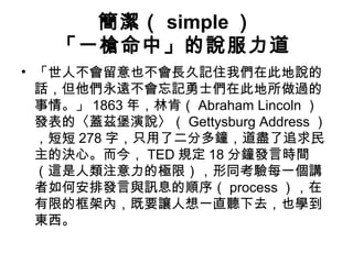 簡潔（ simple） 
「一槍命中」的說服力道 
• 「世人不會留意也不會長久記住我們在此地說的 
話，但他們永遠不會忘記勇士們在此地所做過的 
事情。」1863年，林肯（Abraham Lincoln ） 
發表的〈蓋茲堡演說〉（Gettysburg Address ） 
，短短278字，只用了二分多鐘，道盡了追求民 
主的決心。而今，TED規定18分鐘發言時間 
（這是人類注意力的極限），形同考驗每一個講 
者如何安排發言與訊息的順序（process），在 
有限的框架內，既要讓人想一直聽下去，也學到 
東西。 
 
