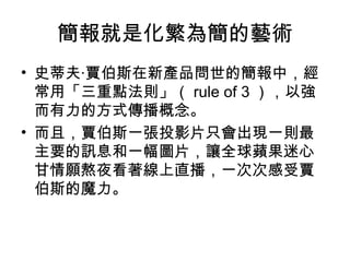 簡報就是化繁為簡的藝術 
• 史蒂夫‧賈伯斯在新產品問世的簡報中，經 
常用「三重點法則」（rule of 3），以強 
而有力的方式傳播概念。 
• 而且，賈伯斯一張投影片只會出現一則最 
主要的訊息和一幅圖片，讓全球蘋果迷心 
甘情願熬夜看著線上直播，一次次感受賈 
伯斯的魔力。 
 