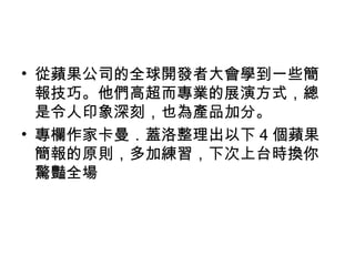 • 從蘋果公司的全球開發者大會學到一些簡 
報技巧。他們高超而專業的展演方式，總 
是令人印象深刻，也為產品加分。 
• 專欄作家卡曼．蓋洛整理出以下4個蘋果 
簡報的原則，多加練習，下次上台時換你 
驚豔全場 
 
