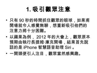 1.吸引觀眾注意 
• 只有90秒的時間抓住觀眾的眼球，如果甫 
開場就令人感覺無聊，想重新吸引他們的 
注意力將十分困難。 
• 以蘋果為例，2012年的大會上，觀眾原本 
預期由執行長提姆‧庫克開場，結果首先說 
話的是iPhone智慧語音助理Siri。 
• 一開頭便引人注目，觀眾當然感興趣。 
 