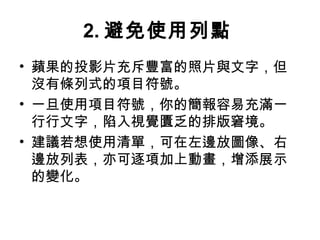 2.避免使用列點 
• 蘋果的投影片充斥豐富的照片與文字，但 
沒有條列式的項目符號。 
• 一旦使用項目符號，你的簡報容易充滿一 
行行文字，陷入視覺匱乏的排版窘境。 
• 建議若想使用清單，可在左邊放圖像、右 
邊放列表，亦可逐項加上動畫，增添展示 
的變化。 
 