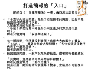 打造簡報的「入口」 
節錄自《1分鐘簡報法》一書，由商周出版發行 
• 「十五秒內拋出問題」是為了引起聽者的興趣，因此不是 
拋出任何問題都可以的。 
大家最常犯的毛病是—— 
「各位！你們認為大幅提升公司生產力的方法是什麼 
呢？」 
聽者只會覺得：「我哪知道啊！」 
• 
有一種狀況，伴隨著投影畫面上出現大大的數字（譬如 
「1235」），簡報者常會大聲問道：「各位知道這個數字 
代表了什麼意思嗎？」 
聽者反應通常同上。 
• 拋出這類問題，一般來說效果都很差。接著簡報者繼續說 
：「其實呢，這是敝公司去年的客戶總數！」 
聽者反應通常是：「那又怎樣？」 
要是在這一開始的階段就讓場子變冷，之後是不可能挽回 
的。 
 