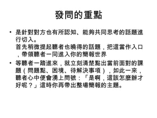 發問的重點 
• 是針對對方也有所認知、能夠共同思考的話題進 
行切入。 
首先稍微提起聽者也曉得的話題，把這當作入口 
，帶領聽者一同進入你的簡報世界 
• 等聽者一踏進來，就立刻清楚點出當前面對的課 
題（問題點、困境、待解決事項），如此一來， 
聽者心中便會湧上問號：「是啊，這該怎麼辦才 
好呢？」這時你再帶出整場簡報的主題。 
 
