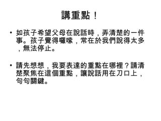 講重點！ 
• 如孩子希望父母在說話時，弄清楚的一件 
事。孩子覺得囉嗦，常在於我們說得太多 
，無法停止。 
• 請先想想，我要表達的重點在哪裡？請清 
楚聚焦在這個重點，讓說話用在刀口上， 
句句關鍵。 
 