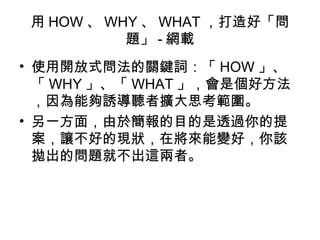 用HOW、WHY、WHAT，打造好「問 
題」-網載 
• 使用開放式問法的關鍵詞：「HOW」、 
「WHY」、「WHAT」，會是個好方法 
，因為能夠誘導聽者擴大思考範圍。 
• 另一方面，由於簡報的目的是透過你的提 
案，讓不好的現狀，在將來能變好，你該 
拋出的問題就不出這兩者。 
 