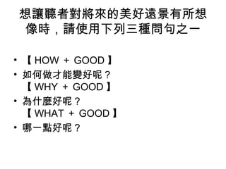 想讓聽者對將來的美好遠景有所想 
像時，請使用下列三種問句之一 
• 【HOW＋GOOD】 
• 如何做才能變好呢？ 
【WHY＋GOOD】 
• 為什麼好呢？ 
【WHAT＋GOOD】 
• 哪一點好呢？ 
 