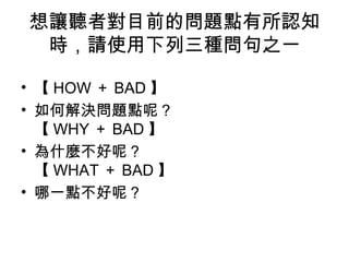 想讓聽者對目前的問題點有所認知 
時，請使用下列三種問句之一 
• 【HOW＋BAD】 
• 如何解決問題點呢？ 
【WHY＋BAD】 
• 為什麼不好呢？ 
【WHAT＋BAD】 
• 哪一點不好呢？ 
 