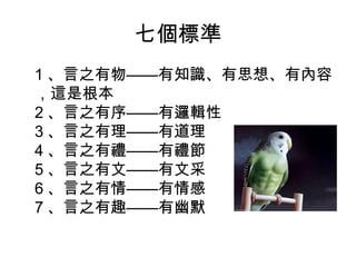 七個標準 
1、言之有物——有知識、有思想、有內容 
，這是根本 
2、言之有序——有邏輯性 
3、言之有理——有道理 
4、言之有禮——有禮節 
5、言之有文——有文采 
6、言之有情——有情感 
7、言之有趣——有幽默 
 