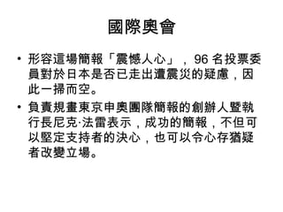 國際奧會 
• 形容這場簡報「震憾人心」，96名投票委 
員對於日本是否已走出遭震災的疑慮，因 
此一掃而空。 
• 負責規畫東京申奧團隊簡報的創辦人暨執 
行長尼克‧法雷表示，成功的簡報，不但可 
以堅定支持者的決心，也可以令心存猶疑 
者改變立場。 
 