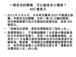一場成功的簡報，可以創造多少價值？ 
400億美元 
• 2013年9月8日，日本東京獲得2020年奧運主辦 
權。申奧成功的關鍵，在於一場45分鐘的簡報。 
初估舉辦奧運可為日本創造的經濟效益，就是400 
億美元。 
• 「我會站在這裡，是因為運動救回了我的人生」。 
• 負責開場的人，不是簡報團隊7名成員中職銜最高 
的日本首相安倍晉三，而是一位右腳戴著義肢、出 
身於311大地震災區宮城縣氣仙沼市的跳遠選手佐 
藤真海。緊接著，現場播出佐藤戴著義肢練習的影 
片，依序再由每個人以英語或法語分享「運動如何 
改變我的人生」的心得。 
 