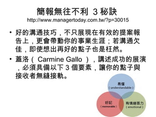 簡報無往不利 3秘訣 
http://www.managertoday.com.tw/?p=30015 
• 好的溝通技巧，不只展現在有效的提案報 
告上，更會帶動你的事業生涯；若溝通欠 
佳，即使想出再好的點子也是枉然。 
• 蓋洛（Carmine Gallo），講述成功的展演 
，必須具備以下3個要素，讓你的點子與 
接收者無縫接軌。 
 