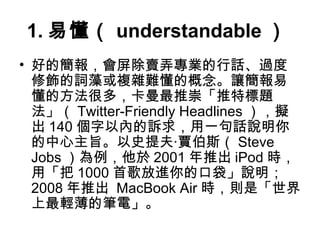 1.易懂（ understandable） 
• 好的簡報，會屏除賣弄專業的行話、過度 
修飾的詞藻或複雜難懂的概念。讓簡報易 
懂的方法很多，卡曼最推崇「推特標題 
法」（Twitter-Friendly Headlines ），擬 
出140個字以內的訴求，用一句話說明你 
的中心主旨。以史提夫‧賈伯斯（Steve 
Jobs）為例，他於2001年推出iPod時， 
用「把1000首歌放進你的口袋」說明； 
2008年推出 MacBook Air時，則是「世界 
上最輕薄的筆電」。 
 