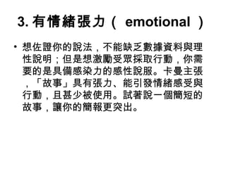 3.有情緒張力（ emotional） 
• 想佐證你的說法，不能缺乏數據資料與理 
性說明；但是想激勵受眾採取行動，你需 
要的是具備感染力的感性說服。卡曼主張 
，「故事」具有張力、能引發情緒感受與 
行動，且甚少被使用。試著說一個簡短的 
故事，讓你的簡報更突出。 
 