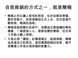 自我推銷的方式之一，就是簡報 
• 簡報之所以讓人害怕的原因，在於從事前準備、 
製作投影片、彩排演練到正式上台，往往是個不 
斷取捨、刪減的過程。 
• 簡報是能與繁忙的客戶、老闆或主管接觸的稀有 
機會，一場直指人心、激發改變的簡報，往往和 
工作能力劃上等號。 
• 凡是必須「講話」的溝通場合，能夠清晰、精確 
地表達自己的想法，達到溝通說服的效果，幾乎 
是職場工作者必須具備的軟實力。 
 