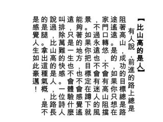 【 
比山高的是人】 
有人說，前進的路上總是 
阻著高山，成功的目標總是路 
途遙遠。是的，如果你只想在 
家門口轉悠，不會有高山阻擋，不過永遠也不會有迷人的風 
景。如果你把目標定在蹲下就 
能夠著的地方，也不會感覺遙 
遠，只是一生也不會體驗什麼 
叫排除萬難的快感。一位詩人 
說過，比山高的是人，比路長 
的是腿。拿出這種氣概，是不 
是感覺人生如此豪邁！ 
 