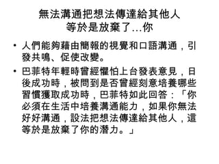 無法溝通把想法傳達給其他人 
等於是放棄了…你 
• 人們能夠藉由簡報的視覺和口語溝通，引 
發共鳴、促使改變。 
• 巴菲特年輕時曾經懼怕上台發表意見，日 
後成功時，被問到是否曾經刻意培養哪些 
習慣獲取成功時，巴菲特如此回答：「你 
必須在生活中培養溝通能力，如果你無法 
好好溝通，設法把想法傳達給其他人，這 
等於是放棄了你的潛力。」 
 