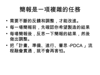 簡報是一項複雜的任務 
• 需要不斷的反饋和調整，才能改進。 
• 每一場簡報前，先確認你希望製造的結果 
• 每場簡報後，反思一下簡報的結果，然後 
做出調整。 
• 把「計畫、準備、進行、審思-PDCA」流 
程融會貫通，就不會再害怕。 
 