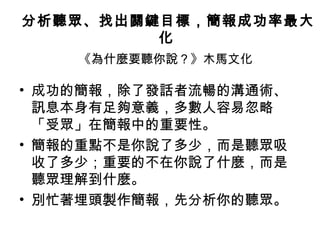 分析聽眾、找出關鍵目標，簡報成功率最大 
化 
《為什麼要聽你說？》木馬文化 
• 成功的簡報，除了發話者流暢的溝通術、 
訊息本身有足夠意義，多數人容易忽略 
「受眾」在簡報中的重要性。 
• 簡報的重點不是你說了多少，而是聽眾吸 
收了多少；重要的不在你說了什麼，而是 
聽眾理解到什麼。 
• 別忙著埋頭製作簡報，先分析你的聽眾。 
 