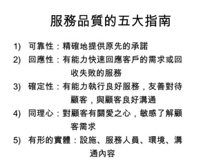 服務品質的五大指南 
1) 可靠性：精確地提供原先的承諾 
2) 回應性：有能力快速回應客戶的需求或回 
收失敗的服務 
3) 確定性：有能力執行良好服務，友善對待 
顧客，與顧客良好溝通 
4) 同理心：對顧客有關愛之心，敏感了解顧 
客需求 
5) 有形的實體：設施、服務人員、環境、溝 
通內容 
 