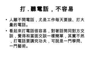 打.聽電話，不容易 
• 人離不開電話，尤是工作每天要接、打大 
量的電話。 
• 看起來打電話很容易，對著話筒同對方交 
談，覺得和當面交談一樣簡單，其實不然 
，打電話要講究功夫，可說是一門學問、 
一門藝術。 
 