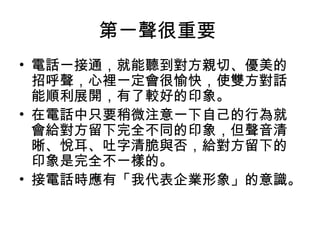 第一聲很重要 
• 電話一接通，就能聽到對方親切、優美的 
招呼聲，心裡一定會很愉快，使雙方對話 
能順利展開，有了較好的印象。 
• 在電話中只要稍微注意一下自己的行為就 
會給對方留下完全不同的印象，但聲音清 
晰、悅耳、吐字清脆與否，給對方留下的 
印象是完全不一樣的。 
• 接電話時應有「我代表企業形象」的意識。 
 