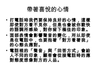 帶著喜悅的心情 
• 打電話時我們要保持良好的心情，這樣 
即使對方看不見你，但是也會被你歡快 
的語調所感染，對你留下極佳的印象。 
• 面部表情會影響聲音的變化，所以即使 
是在電話中，也要抱著「對方看著我」 
的心態去應對。 
• 電話裡的「聲音」與「回答方式」會給 
人不同的印象，顧客會從接電話時的應 
對態度想像對方的人品。 
 