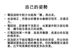 自己的姿勢 
• 電話過程中對方也能夠「聽」得出來。 
• 坐姿端正，所發出的聲音也會親切悅耳，充滿活 
力。 
• 電話時，即使看不見對方，也要當作對方就在眼 
前，儘可能注意自己的姿勢。 
• 打電話時第一件事，就是用聲調，表達出你友誼 
的微笑來。 
• 因為對方不能從電話中看見你的笑容，所以你的 
聲調就要負起全部的責任來。你的聲調要充滿笑 
意。比平時高興的時候更多的笑意。 
 