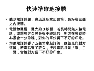 快速準確地接聽 
• 聽到電話鈴聲，應迅速地拿起聽筒，最好在三聲 
之內接聽。 
• 電話鈴聲響一聲大約3秒種，若長時間無人接電 
話，或讓對方久等是很不禮貌的，對方在等待時 
心裡會十分急躁，對你的單位留下不好的印象。 
• 如果電話鈴響了五聲才拿起話筒，應該先向對方 
道歉，若電話響了許久，接起電話只是「喂」了 
一聲，會給對方留下不好的印象。 
 