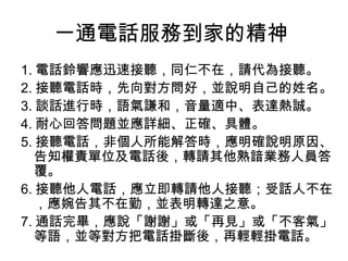 一通電話服務到家的精神 
1.電話鈴響應迅速接聽，同仁不在，請代為接聽。 
2.接聽電話時，先向對方問好，並說明自己的姓名。 
3.談話進行時，語氣謙和，音量適中、表達熱誠。 
4.耐心回答問題並應詳細、正確、具體。 
5.接聽電話，非個人所能解答時，應明確說明原因、 
告知權責單位及電話後，轉請其他熟諳業務人員答 
覆。 
6.接聽他人電話，應立即轉請他人接聽；受話人不在 
，應婉告其不在勤，並表明轉達之意。 
7.通話完畢，應說「謝謝」或「再見」或「不客氣」 
等語，並等對方把電話掛斷後，再輕輕掛電話。 
 