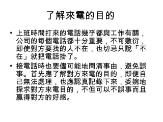 了解來電的目的 
• 上班時間打來的電話幾乎都與工作有關， 
公司的每個電話都十分重要，不可敷衍， 
即使對方要找的人不在，也切忌只說「不 
在」就把電話掛了。 
• 接電話時也要儘可能地問清事由，避免誤 
事。首先應了解對方來電的目的，即便自 
己無法處理，也應認真記錄下來，委婉地 
探求對方來電目的，不但可以不誤事而且 
贏得對方的好感。 
 