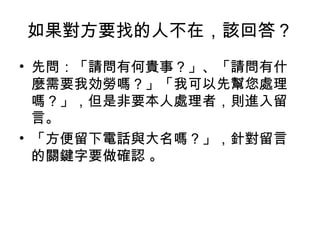 如果對方要找的人不在，該回答？ 
• 先問：「請問有何貴事？」、「請問有什 
麼需要我効勞嗎？」「我可以先幫您處理 
嗎？」，但是非要本人處理者，則進入留 
言。 
• 「方便留下電話與大名嗎？」，針對留言 
的關鍵字要做確認 。 
 