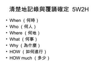 清楚地記錄與覆誦確定 5W2H 
• When（何時） 
• Who（何人） 
• Where（何地） 
• What（何事） 
• Why（為什麼） 
• HOW（如何進行） 
• HOW much（多少） 
 