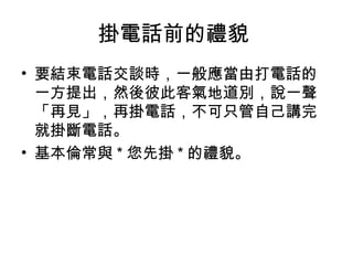 掛電話前的禮貌 
• 要結束電話交談時，一般應當由打電話的 
一方提出，然後彼此客氣地道別，說一聲 
「再見」，再掛電話，不可只管自己講完 
就掛斷電話。 
• 基本倫常與*您先掛*的禮貌。 
 